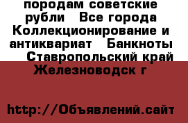 породам советские рубли - Все города Коллекционирование и антиквариат » Банкноты   . Ставропольский край,Железноводск г.